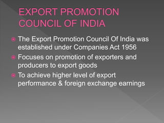  The Export Promotion Council Of India was
established under Companies Act 1956
 Focuses on promotion of exporters and
producers to export goods
 To achieve higher level of export
performance & foreign exchange earnings
 