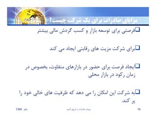 ‫چيست‬ ‫شركت‬ ‫يك‬ ‫براي‬ ‫صادرات‬ ‫مزاياي‬‫؟‬
‫بيشتر‬ ‫مالي‬ ‫گردش‬ ‫كسب‬ ‫و‬ ‫بازار‬ ‫توسعه‬ ‫براي‬ ‫فرصتي‬
‫كند‬ ‫مي‬ ‫ايجاد‬ ‫رقابتي‬ ‫هاي‬ ‫مزيت‬ ‫شركت‬ ‫براي‬
‫در‬ ‫بخصوص‬ ،‫متفاوت‬ ‫بازارهاي‬ ‫در‬ ‫حضور‬ ‫براي‬ ‫فرصت‬ ‫ايجاد‬
‫محلي‬ ‫بازار‬ ‫در‬ ‫ركود‬ ‫زمان‬
‫را‬ ‫خود‬ ‫خالي‬ ‫هاي‬ ‫ظرفيت‬ ‫كه‬ ‫دهد‬ ‫مي‬ ‫را‬ ‫امكان‬ ‫اين‬ ‫شركت‬ ‫به‬
‫كند‬ ‫پر‬.
‫پائيز‬1399 ‫كنيم‬ ‫شروع‬ ‫را‬ ‫صادرات‬ ‫وبينار‬ 18
 