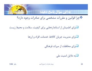 ‫دهيد‬ ‫پاسخ‬ ‫سؤال‬ ‫اين‬ ‫به‬:
‫دارد؟‬ ‫وجود‬ ‫صادرات‬ ‫براي‬ ‫مشخصي‬ ‫مقررات‬ ‫و‬ ‫قوانين‬ ‫چرا‬
‫ز‬ ‫محيط‬ ‫و‬ ‫سﻼمت‬ ،‫كيفيت‬ ‫براي‬ ‫استانداردهايي‬ ‫از‬ ‫اطمينان‬ ‫براي‬‫يست‬
‫ارزها‬ ‫و‬ ‫افراد‬ ،‫خدمات‬ ،‫كاﻻها‬ ‫جريان‬ ‫مديريت‬ ‫براي‬
‫فرهنگي‬ ‫ميراث‬ ‫از‬ ‫محافظت‬ ‫براي‬
‫ملي‬ ‫امنيت‬ ‫دﻻيل‬ ‫به‬
‫پائيز‬1399 ‫كنيم‬ ‫شروع‬ ‫را‬ ‫صادرات‬ ‫وبينار‬ 24
 