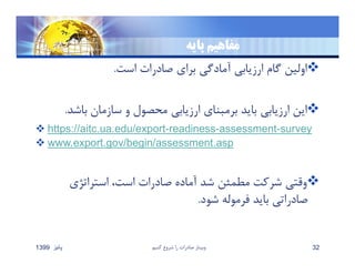 ‫پايه‬ ‫مفاهيم‬
‫است‬ ‫صادرات‬ ‫براي‬ ‫آمادگي‬ ‫ارزيابي‬ ‫گام‬ ‫اولين‬.
‫باش‬ ‫سازمان‬ ‫و‬ ‫محصول‬ ‫ارزيابي‬ ‫برمبناي‬ ‫بايد‬ ‫ارزيابي‬ ‫اين‬‫د‬.
 https://aitc.ua.edu/export-readiness-assessment-survey
 www.export.gov/begin/assessment.asp
‫استراتژي‬ ،‫است‬ ‫صادرات‬ ‫آماده‬ ‫شد‬ ‫مطمئن‬ ‫شركت‬ ‫وقتي‬
‫شود‬ ‫فرموله‬ ‫بايد‬ ‫صادراتي‬.
‫پائيز‬1399 ‫كنيم‬ ‫شروع‬ ‫را‬ ‫صادرات‬ ‫وبينار‬ 32
 