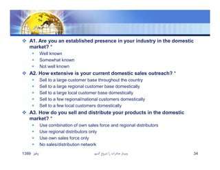  A1. Are you an established presence in your industry in the domestic
market? *
 Well known
 Somewhat known
 Not well known
 A2. How extensive is your current domestic sales outreach? *
 Sell to a large customer base throughout the country
 Sell to a large regional customer base domestically
 Sell to a large local customer base domestically
 Sell to a few regional/national customers domestically
 Sell to a few local customers domestically
 A3. How do you sell and distribute your products in the domestic
market? *
 Use combination of own sales force and regional distributors
 Use regional distributors only
 Use own sales force only
 No sales/distribution network
‫پائيز‬1399 ‫كنيم‬ ‫شروع‬ ‫را‬ ‫صادرات‬ ‫وبينار‬ 34
 