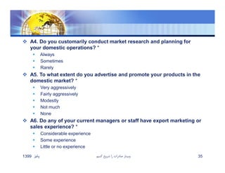  A4. Do you customarily conduct market research and planning for
your domestic operations? *
 Always
 Sometimes
 Rarely
 A5. To what extent do you advertise and promote your products in the
domestic market? *
 Very aggressively
 Fairly aggressively
 Modestly
 Not much
 None
 A6. Do any of your current managers or staff have export marketing or
sales experience? *
 Considerable experience
 Some experience
 Little or no experience
‫پائيز‬1399 ‫كنيم‬ ‫شروع‬ ‫را‬ ‫صادرات‬ ‫وبينار‬ 35
 
