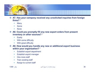  A7. Has your company received any unsolicited inquiries from foreign
firms? *
 Many
 Some
 None
 A8. Could you promptly fill any new export orders from present
inventory or other sources? *
 Easily
 With some difficulty
 With great difficulty
 A9. How would you handle any new or additional export business
within your organization? *
 Establish export department
 Establish export manager
 Hire more staff
 Train existing staff
 Assign to current staff
‫پائيز‬1399 ‫كنيم‬ ‫شروع‬ ‫را‬ ‫صادرات‬ ‫وبينار‬ 36
 