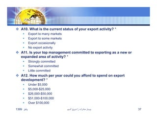  A10. What is the current status of your export activity? *
 Export to many markets
 Export to some markets
 Export occasionally
 No export activity
 A11. Is your top management committed to exporting as a new or
expanded area of activity? *
 Strongly committed
 Somewhat committed
 Little committed
 A12. How much per year could you afford to spend on export
development? *
 Under $5,000
 $5,000-$25,000
 $26,000-$50,000
 $51,000-$100,000
 Over $100,000
‫پائيز‬1399 ‫كنيم‬ ‫شروع‬ ‫را‬ ‫صادرات‬ ‫وبينار‬ 37
 