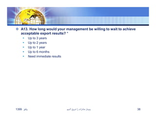  A13. How long would your management be willing to wait to achieve
acceptable export results? *
 Up to 3 years
 Up to 2 years
 Up to 1 year
 Up to 6 months
 Need immediate results
‫پائيز‬1399 ‫كنيم‬ ‫شروع‬ ‫را‬ ‫صادرات‬ ‫وبينار‬ 38
 