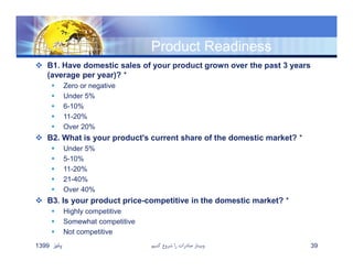 Product Readiness
 B1. Have domestic sales of your product grown over the past 3 years
(average per year)? *
 Zero or negative
 Under 5%
 6-10%
 11-20%
 Over 20%
 B2. What is your product's current share of the domestic market? *
 Under 5%
 5-10%
 11-20%
 21-40%
 Over 40%
 B3. Is your product price-competitive in the domestic market? *
 Highly competitive
 Somewhat competitive
 Not competitive
‫پائيز‬1399 ‫كنيم‬ ‫شروع‬ ‫را‬ ‫صادرات‬ ‫وبينار‬ 39
 
