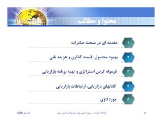 ‫مطالب‬ ‫و‬ ‫محتوا‬
‫صادرات‬ ‫مبحث‬ ‫در‬ ‫اي‬ ‫مقدمه‬ ١
‫يابي‬ ‫هزينه‬ ‫و‬ ‫گذاري‬ ‫قيمت‬ ،‫محصول‬ ‫بهبود‬ ٢
‫بازاريابي‬ ‫برنامه‬ ‫تهيه‬ ‫و‬ ‫استراتژي‬ ‫كردن‬ ‫فرموله‬ ٣
‫بازاريابي‬ ‫ارتباطات‬ ،‫بازاريابي‬ ‫كانالهاي‬ ۴
‫تابستان‬1398 ‫بنيان‬ ‫دانش‬ ‫محصوﻻت‬ ‫ويژه‬ ،‫كنيم‬ ‫شروع‬ ‫را‬ ‫صادرات‬ ‫كارگاه‬ 4
‫موردكاوي‬ ۵
 