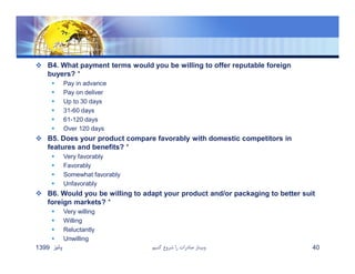  B4. What payment terms would you be willing to offer reputable foreign
buyers? *
 Pay in advance
 Pay on deliver
 Up to 30 days
 31-60 days
 61-120 days
 Over 120 days
 B5. Does your product compare favorably with domestic competitors in
features and benefits? *
 Very favorably
 Favorably
 Somewhat favorably
 Unfavorably
 B6. Would you be willing to adapt your product and/or packaging to better suit
foreign markets? *
 Very willing
 Willing
 Reluctantly
 Unwilling
‫پائيز‬1399 ‫كنيم‬ ‫شروع‬ ‫را‬ ‫صادرات‬ ‫وبينار‬ 40
 