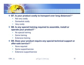  B7. Is your product costly to transport over long distances? *
 Not very costly
 Somewhat costly
 Very costly
 B8. Is any special training required to assemble, install or
operate your product? *
 No special training
 Some training
 Extensive training
 B9. Does your product require any special technical support or
after-sale service? *
 None required
 Some support/service
 Extensive support/service
‫پائيز‬1399 ‫كنيم‬ ‫شروع‬ ‫را‬ ‫صادرات‬ ‫وبينار‬ 41
 