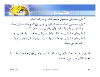 ‫بازار‬ ‫ﺟذابيت‬
‫محصول‬ ‫صادراتي‬ ‫بازار‬/‫است‬ ‫رشد‬ ‫به‬ ‫رو‬ ‫محصوﻻت‬.
‫مليتي‬ ‫چند‬ ‫و‬ ‫بزرگ‬ ‫خيلي‬ ‫شركتهاي‬ ‫سلطه‬ ‫تحت‬ ‫محصول‬ ‫بازار‬‫است‬
‫كنند‬ ‫مي‬ ‫برآورده‬ ‫رقابتي‬ ‫قيمتهاي‬ ‫با‬ ‫را‬ ‫بازار‬ ‫نياز‬ ‫تمام‬ ‫و‬
‫د‬ ‫مي‬ ‫پاسخ‬ ‫قيمت‬ ‫به‬ ،‫بازاريابي‬ ‫عوامل‬ ‫از‬ ‫عمدتا‬ ‫صادراتي‬ ‫بازارهاي‬‫هند‬
‫و‬ ‫قانونمند‬ ‫ايشان‬ ‫سياستهاي‬ ‫و‬ ‫دولتها‬ ‫توسط‬ ،‫صادراتي‬ ‫بازارهاي‬‫يا‬
‫شوند‬ ‫مي‬ ‫حمايت‬.
‫تمرين‬:‫با‬ ‫جذابيت‬ ‫فوق‬ ‫عوامل‬ ‫از‬ ‫يك‬ ‫كدام‬ ،‫دارويي‬ ‫صنعت‬ ‫در‬‫را‬ ‫زار‬
‫دهند؟‬ ‫مي‬ ‫قرار‬ ‫تاثير‬ ‫تحت‬
‫پائيز‬1399 ‫كنيم‬ ‫شروع‬ ‫را‬ ‫صادرات‬ ‫وبينار‬ 43
 