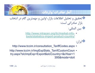 ‫صادرات‬ ‫آمار‬/‫واردات‬
‫ان‬ ‫در‬ ‫گام‬ ‫مهمترين‬ ‫و‬ ‫اولين‬ ،‫بازار‬ ‫اطﻼعات‬ ‫تحليل‬ ‫و‬ ‫تحقيق‬‫تخاب‬
‫است‬ ‫صادراتي‬ ‫بازار‬:
‫المللي‬ ‫بين‬:
•-info-http://www.intracen.org/itc/market
/country-product-import-tools/statistics
‫ايران‬:
•http://www.tccim.ir/consultation_TariffCodes.aspx
•http://www.tccim.ir/ImpExpStats_TarrifCustomCoun
try.aspx?slcImpExp=Export&slcCountry=&sYear=1
395&mode=doit
‫پائيز‬1399 ‫كنيم‬ ‫شروع‬ ‫را‬ ‫صادرات‬ ‫وبينار‬ 46
 