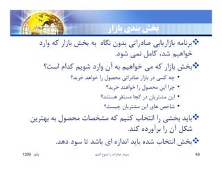 ‫بازار‬ ‫بندي‬ ‫بخش‬
‫و‬ ‫كه‬ ‫بازار‬ ‫بخش‬ ‫به‬ ‫نگاه‬ ‫بدون‬ ‫صادراتي‬ ‫بازاريابي‬ ‫برنامه‬‫ارد‬
‫شود‬ ‫نمي‬ ‫كامل‬ ،‫شد‬ ‫خواهيم‬.
‫است؟‬ ‫كدام‬ ‫شويم‬ ‫وارد‬ ‫آن‬ ‫به‬ ‫خواهيم‬ ‫مي‬ ‫كه‬ ‫بازار‬ ‫بخش‬
•‫خريد؟‬ ‫خواهد‬ ‫را‬ ‫محصول‬ ‫صادراتي‬ ‫بازار‬ ‫در‬ ‫كسي‬ ‫چه‬
•‫خريد؟‬ ‫خواهند‬ ‫را‬ ‫محصول‬ ‫اين‬ ‫چرا‬
•‫هستند؟‬ ‫مستقر‬ ‫كجا‬ ‫در‬ ‫مشتريان‬ ‫اين‬
•‫چيست؟‬ ‫مشتريان‬ ‫اين‬ ‫هاي‬ ‫شاخص‬
‫به‬ ‫به‬ ‫محصول‬ ‫مشخصات‬ ‫كه‬ ‫كنيم‬ ‫انتخاب‬ ‫را‬ ‫بخشي‬ ‫بايد‬‫ترين‬
‫كند‬ ‫برآورده‬ ‫را‬ ‫آن‬ ‫شكل‬.
‫دهد‬ ‫سود‬ ‫تا‬ ‫باشد‬ ‫اي‬ ‫اندازه‬ ‫بايد‬ ‫شده‬ ‫انتخاب‬ ‫بخش‬.
‫پائيز‬1399 ‫كنيم‬ ‫شروع‬ ‫را‬ ‫صادرات‬ ‫وبينار‬ 48
 