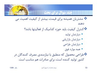 ‫بحث‬ ‫براي‬ ‫سوال‬ ‫چند‬
‫اهميت‬ ‫كيفيت‬ ‫از‬ ‫بيشتر‬ ،‫قيمت‬ ‫براي‬ ‫هميشه‬ ‫مشتريان‬‫مي‬
‫دهند‬
‫باشد؟‬ ‫فعاليتها‬ ‫از‬ ‫كداميك‬ ‫حوزه‬ ‫بايد‬ ‫كيفيت‬ ‫كنترل‬
‫توليد‬ ‫دپارتمان‬
‫بازاريابي‬ ‫دپارتمان‬
‫طراحي‬ ‫دپارتمان‬
‫فوق‬ ‫موارد‬ ‫همه‬
‫د‬ ‫كنندگان‬ ‫مصرف‬ ‫نيازمندي‬ ‫با‬ ‫منطبق‬ ‫كه‬ ‫محصول‬ ‫طراحي‬‫ر‬
‫است‬ ‫مناسب‬ ‫هم‬ ‫صادرات‬ ‫براي‬ ،‫است‬ ‫كننده‬ ‫توليد‬ ‫كشور‬.
‫پائيز‬1399 ‫كنيم‬ ‫شروع‬ ‫را‬ ‫صادرات‬ ‫وبينار‬ 53
 