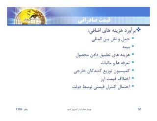 ‫صادراتي‬ ‫قيمت‬
‫اضافي‬ ‫هاي‬ ‫هزينه‬ ‫برآورد‬:
‫المللي‬ ‫بين‬ ‫نقل‬ ‫و‬ ‫حمل‬
‫بيمه‬
‫محصول‬ ‫دادن‬ ‫تطبيق‬ ‫هاي‬ ‫هزينه‬
‫ماليات‬ ‫و‬ ‫ها‬ ‫تعرفه‬
‫خارجي‬ ‫كنندگان‬ ‫توزيع‬ ‫كميسيون‬
‫ارز‬ ‫قيمت‬ ‫اختﻼف‬
‫دولت‬ ‫توسط‬ ‫قيمتي‬ ‫كنترل‬ ‫احتمال‬
‫پائيز‬1399 ‫كنيم‬ ‫شروع‬ ‫را‬ ‫صادرات‬ ‫وبينار‬ 56
 