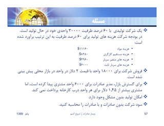 ‫مسﺌله‬
‫يك‬‫توليدي‬ ‫شركت‬‫با‬٦٠‫ظرفيت‬ ‫درصد‬٣٠٠٠٠‫است‬ ‫توليد‬ ‫حال‬ ‫در‬ ‫خود‬ ‫واحدي‬.
‫براي‬ ‫توليد‬ ‫هاي‬ ‫هزينه‬ ‫شركت‬ ‫بودجه‬ ‫در‬٦٠‫شده‬ ‫برآورد‬ ‫ترتيب‬ ‫اين‬ ‫به‬ ‫ظرفيت‬ ‫درصد‬
‫است‬:
•‫مواد‬ ‫هزينه‬١١١٦٠$
•‫كارگري‬ ‫مستقيم‬ ‫هزينه‬٨٢٨٠$
•‫سربار‬ ‫متغير‬ ‫هاي‬ ‫هزينه‬٣٩٦٠$
•‫ثابت‬ ‫سربار‬ ‫هاي‬ ‫هزينه‬٦٠٠٠$
‫براي‬ ‫شركت‬ ‫فروش‬١٨٠٠٠‫قيمت‬ ‫با‬ ‫واحد‬٢‫بيني‬ ‫پيش‬ ‫محلي‬ ‫بازار‬ ‫در‬ ‫واحد‬ ‫در‬ ‫دﻻر‬
‫است‬ ‫شده‬.
‫براي‬ ‫صادرات‬ ‫مدير‬ ،‫بازار‬ ‫گسترش‬ ‫براي‬٦٠٠٠‫اما‬ ،‫است‬ ‫كرده‬ ‫پيدا‬ ‫مشتري‬ ‫واحد‬
‫از‬ ‫بيشتر‬ ‫مشتري‬١,٤٥‫كند‬ ‫نمي‬ ‫پرداخت‬ ‫كارخانه‬ ‫درب‬ ‫واحد‬ ‫هر‬ ‫براي‬ ‫دﻻر‬.
‫دارد‬ ‫وجود‬ ‫مشكل‬ ‫بدون‬ ‫توليد‬ ‫امكان‬.
‫كنيد‬ ‫محاسبه‬ ‫را‬ ‫صادرات‬ ‫با‬ ‫و‬ ‫صادرات‬ ‫بدون‬ ‫شركت‬ ‫سود‬.
‫پائيز‬1399 ‫كنيم‬ ‫شروع‬ ‫را‬ ‫صادرات‬ ‫وبينار‬ 57
 