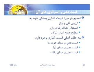 ‫آن‬ ‫هاي‬ ‫استراتژي‬ ‫و‬ ‫دهي‬ ‫قيمت‬
‫به‬ ‫دارد‬ ‫بستگي‬ ‫گذاري‬ ‫قيمت‬ ‫مورد‬ ‫در‬ ‫تصميم‬:
‫بازار‬ ‫از‬ ‫كلي‬ ‫ارزيابي‬
‫بازار‬ ‫در‬ ‫رقبا‬ ‫جايگاه‬ ‫و‬ ‫قيمتها‬
‫شركت‬ ‫در‬ ‫اي‬ ‫هزينه‬ ‫سطوح‬
‫دارد‬ ‫وجود‬ ‫گذاري‬ ‫قيمت‬ ‫اصلي‬ ‫حالت‬ ‫سه‬:
‫ها‬ ‫هزينه‬ ‫مبناي‬ ‫بر‬ ‫دهي‬ ‫قيمت‬
‫بازار‬ ‫مبناي‬ ‫بر‬ ‫دهي‬ ‫قيمت‬
‫رقابت‬ ‫مبناي‬ ‫بر‬ ‫دهي‬ ‫قيمت‬
‫پائيز‬1399 ‫كنيم‬ ‫شروع‬ ‫را‬ ‫صادرات‬ ‫وبينار‬ 59
 