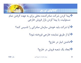 ‫توزيع‬ ‫كانالهاي‬
‫گرفت‬ ‫عهده‬ ‫به‬ ‫براي‬ ‫محلي‬ ‫صادركننده‬ ‫شركت‬ ‫كردن‬ ‫پيدا‬‫تمام‬ ‫ن‬
‫خارجي‬ ‫فروش‬ ‫بازار‬ ‫كردن‬ ‫پيدا‬ ‫يا‬ ،‫مسئوليت‬
‫كند؟‬ ‫تاسيس‬ ‫را‬ ‫صادراتي‬ ‫سازمان‬ ‫خودش‬ ‫بايد‬ ‫شركت‬ ‫آيا‬
‫شود؟‬ ‫فروخته‬ ‫خارجي‬ ‫نماينده‬ ‫طريق‬ ‫از‬ ‫آيا‬
‫خارج؟‬ ‫در‬ ‫انبار‬ ‫داشتن‬
‫خارج؟‬ ‫در‬ ‫فروش‬ ‫شعبه‬ ‫يك‬ ‫ايجاد‬
‫پائيز‬1399 ‫كنيم‬ ‫شروع‬ ‫را‬ ‫صادرات‬ ‫وبينار‬ 61
 