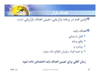 ‫بازار‬ ‫اهداف‬
‫اس‬ ‫بازاريابي‬ ‫اهداف‬ ‫تعيين‬ ،‫بازاريابي‬ ‫برنامه‬ ‫در‬ ‫قدم‬ ‫اولين‬‫ت‬.
‫بايد‬ ‫اهداف‬:
‫دستيابي‬ ‫قابل‬
‫بينانه‬ ‫واقع‬
‫و‬ ،‫روشن‬
‫شوند‬ ‫داده‬ ‫اطﻼع‬ ‫سازمان‬ ‫افراد‬ ‫همه‬ ‫به‬
‫شود‬ ‫داده‬ ‫اختصاص‬ ‫بايد‬ ‫اهداف‬ ‫تعيين‬ ‫براي‬ ‫كافي‬ ‫زمان‬
‫پائيز‬1399 ‫كنيم‬ ‫شروع‬ ‫را‬ ‫صادرات‬ ‫وبينار‬ 67
 