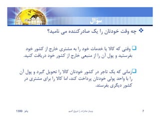 ‫سؤال‬
‫ناميد؟‬ ‫مي‬ ‫صادركننده‬ ‫يك‬ ‫را‬ ‫خودتان‬ ‫وقت‬ ‫چه‬
‫خود‬ ‫كشور‬ ‫از‬ ‫خارج‬ ‫مشتري‬ ‫به‬ ‫را‬ ‫خود‬ ‫خدمات‬ ‫يا‬ ‫كاﻻ‬ ‫كه‬ ‫وقتي‬
‫كني‬ ‫دريافت‬ ‫خود‬ ‫كشور‬ ‫از‬ ‫خارج‬ ‫منبعي‬ ‫از‬ ‫را‬ ‫آن‬ ‫پول‬ ‫و‬ ‫بفرستيد‬‫د‬.
‫پول‬ ‫و‬ ‫گيرد‬ ‫تحويل‬ ‫را‬ ‫كاﻻ‬ ‫خودتان‬ ‫كشور‬ ‫در‬ ‫تاجر‬ ‫يك‬ ‫كه‬ ‫زماني‬‫آن‬
‫در‬ ‫مشتري‬ ‫براي‬ ‫را‬ ‫كاﻻ‬ ‫اما‬ ،‫كند‬ ‫پرداخت‬ ‫خودتان‬ ‫پولي‬ ‫واحد‬ ‫با‬ ‫را‬
‫بفرستد‬ ‫ديگري‬ ‫كشور‬.
‫پائيز‬1399 ‫كنيم‬ ‫شروع‬ ‫را‬ ‫صادرات‬ ‫وبينار‬ 7
 