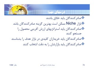 ‫مهم‬ ‫درسهاي‬:
‫باشند‬ ‫خﻼق‬ ‫بايد‬ ‫صادركنندگان‬
‫بازار‬Niche‫با‬ ‫صادركنندگان‬ ‫گزينه‬ ‫بهترين‬ ‫است‬ ‫ممكن‬‫شد‬
‫ر‬ ‫محصول‬ ‫آفريني‬ ‫ارزش‬ ‫استراتژيهاي‬ ‫بايد‬ ‫صادركنندگان‬‫ا‬
‫كنند‬ ‫جستجو‬
‫بشن‬ ‫را‬ ‫هدف‬ ‫بازار‬ ‫در‬ ‫كليدي‬ ‫خريداران‬ ‫بايد‬ ‫صادركنندگان‬‫اسند‬
‫كنند‬ ‫انتخاب‬ ‫دقت‬ ‫به‬ ‫را‬ ‫بازارشان‬ ‫بايد‬ ‫صادركنندگان‬
‫پائيز‬1399 ‫كنيم‬ ‫شروع‬ ‫را‬ ‫صادرات‬ ‫وبينار‬ 73
 