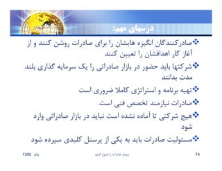 ‫مهم‬ ‫درسهاي‬:
‫كنن‬ ‫روشن‬ ‫صادرات‬ ‫براي‬ ‫را‬ ‫هايشان‬ ‫انگيزه‬ ‫صادركنندگان‬‫از‬ ‫و‬ ‫د‬
‫كنند‬ ‫تعيين‬ ‫را‬ ‫اهدافشان‬ ‫كار‬ ‫آغاز‬
‫گذاري‬ ‫سرمايه‬ ‫يك‬ ‫را‬ ‫صادراتي‬ ‫بازار‬ ‫در‬ ‫حضور‬ ‫بايد‬ ‫شركتها‬‫بلند‬
‫بدانند‬ ‫مدت‬
‫است‬ ‫ضروري‬ ‫كامﻼ‬ ‫استراتژي‬ ‫و‬ ‫برنامه‬ ‫تهيه‬
‫است‬ ‫فني‬ ‫تخصص‬ ‫نيازمند‬ ‫صادرات‬.
‫و‬ ‫صادراتي‬ ‫بازار‬ ‫در‬ ‫نبايد‬ ‫است‬ ‫نشده‬ ‫آماده‬ ‫تا‬ ‫شركتي‬ ‫هيچ‬‫ارد‬
‫شود‬
‫سپ‬ ‫كليدي‬ ‫پرسنل‬ ‫از‬ ‫يكي‬ ‫به‬ ‫بايد‬ ‫صادرات‬ ‫مسئوليت‬‫شود‬ ‫رده‬
‫پائيز‬1399 ‫كنيم‬ ‫شروع‬ ‫را‬ ‫صادرات‬ ‫وبينار‬ 74
 