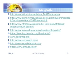 ‫سايتهاي‬‫مفيد‬
 http://www.tccim.ir/consultation_TariffCodes.aspx
 http://www.tccim.ir/ImpExpStats.aspx?slcImpExp=Import&s
lcCountry=&sYear=1392&mode=doit
 http://www.intracen.org/itc/market-info-tools/statistics-
import-product-country/
 http://www.fao.org/fao-who-codexalimentarius/en/
 https://learning.intracen.org/?redirect=0
 www.trademap.org
 http://www.europages.com/
 http://www.expodatabase.com
 https://www.jetro.go.jp/en/
‫پائيز‬1399 ‫كنيم‬ ‫شروع‬ ‫را‬ ‫صادرات‬ ‫وبينار‬ 75
 