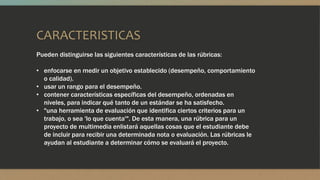 CARACTERISTICAS
Pueden distinguirse las siguientes características de las rúbricas:
• enfocarse en medir un objetivo establecido (desempeño, comportamiento
o calidad).
• usar un rango para el desempeño.
• contener características específicas del desempeño, ordenadas en
niveles, para indicar qué tanto de un estándar se ha satisfecho.
• "una herramienta de evaluación que identifica ciertos criterios para un
trabajo, o sea 'lo que cuenta'". De esta manera, una rúbrica para un
proyecto de multimedia enlistará aquellas cosas que el estudiante debe
de incluir para recibir una determinada nota o evaluación. Las rúbricas le
ayudan al estudiante a determinar cómo se evaluará el proyecto.