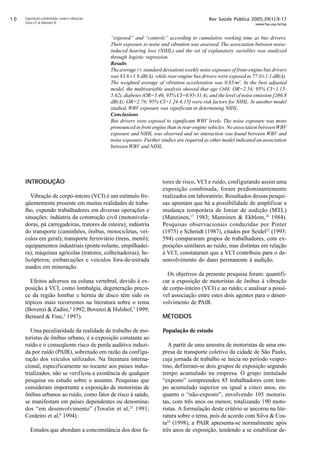 Rev Saúde Pública 2005;39(1):9-17
www.fsp.usp.br/rsp
Exposição combinada: ruído e vibração
Silva LF  Mendes R
INTRODUÇÃO
Vibração de corpo-inteiro (VCI) é um estímulo fre-
qüentemente presente em muitas realidades de traba-
lho, expondo trabalhadores em diversas operações e
situações: indústria da construção civil (motonivela-
doras, pá carregadeiras, tratores de esteira); indústria
do transporte (caminhões, ônibus, motocicletas, veí-
culos em geral); transporte ferroviário (trens, metrô);
equipamentos industriais (ponte-rolante, empilhadei-
ra); máquinas agrícolas (tratores, colheitadeiras); he-
licópteros; embarcações e veículos fora-de-estrada
usados em mineração.
Efeitos adversos na coluna vertebral, devido à ex-
posição à VCI, como lombalgia, degeneração preco-
ce da região lombar e hérnia de disco têm sido os
tópicos mais recorrentes na literatura sobre o tema
(Bovenzi  Zadini,4
1992; Bovenzi  Hulshof,5
1999;
Bernard  Fine,2
1997).
Uma peculiaridade da realidade de trabalho de mo-
toristas de ônibus urbano, é a exposição constante ao
ruído e o conseqüente risco de perda auditiva induzi-
da por ruído (PAIR), sobretudo em razão da configu-
ração dos veículos utilizados. Na literatura interna-
cional, especificamente no tocante aos países indus-
trializados, não se verificou a existência de qualquer
pesquisa ou estudo sobre o assunto. Pesquisas que
consideram importante a exposição de motoristas de
ônibus urbanos ao ruído, como fator de risco à saúde,
se manifestam em países dependentes ou denomina-
dos “em desenvolvimento” (Tovalin et al,25
1991;
Cordeiro et al,8
1994).
Estudos que abordam a concomitância dos dois fa-
“exposed” and “controls” according to cumulative working time as bus drivers.
Their exposure to noise and vibration was assessed. The association between noise-
induced hearing loss (NIHL) and the set of explanatory variables was analyzed
through logistic regression.
Results
The average (± standard deviation) weekly noise exposure of front-engine bus drivers
was 83.6±1.9 dB(A), while rear-engine bus drivers were exposed to 77.0±1.1 dB(A).
The weighted average of vibration acceleration was 0.85/m2
. In the best adjusted
model, the multivariable analysis showed that age (≥44; OR=2.54; 95% CI=1.15-
5.62), diabetes (OR=5.46; 95% CI=0.95-31.4), and the level of noise emission [≥86.8
dB(A); OR=2.76; 95% CI=1.24-6.15] were risk factors for NIHL. In another model
studied, WBV exposure was significant in determining NIHL.
Conclusions
Bus drivers were exposed to significant WBV levels. The noise exposure was more
pronounced in front engine than in rear-engine vehicles. No association betweenWBV
exposure and NIHL was observed and no interaction was found between WBV and
noise exposure. Further studies are required as other model indicated an association
between WBV and NIHL.
tores de risco, VCI e ruído, configurando assim uma
exposição combinada, foram predominantemente
realizados em laboratório. Resultados dessas pesqui-
sas apontam que há a possibilidade de amplificar a
mudança temporária de limiar de audição (MTL)
(Manninen,17
1983; Manninen  Ekblom,16
1984).
Pesquisas observacionais conduzidas por Pinter
(1975) e Schmidt (1987), citados por Seidel23
(1993:
594) compararam grupos de trabalhadores, com ex-
posições similares ao ruído, mas distintas em relação
à VCI, constataram que a VCI contribuiu para o de-
senvolvimento do dano permanente à audição.
Os objetivos da presente pesquisa foram: quantifi-
car a exposição de motoristas de ônibus à vibração
de corpo-inteiro (VCI) e ao ruído; e analisar a possí-
vel associação entre estes dois agentes para o desen-
volvimento de PAIR.
MÉTODOS
População de estudo
A partir de uma amostra de motoristas de uma em-
presa de transporte coletivo da cidade de São Paulo,
cuja jornada de trabalho se inicia no período vesper-
tino, definiram-se dois grupos de exposição segundo
tempo acumulado na empresa. O grupo intitulado
“exposto” compreendeu 85 trabalhadores com tem-
po acumulado superior ou igual a cinco anos, en-
quanto o “não-exposto”, envolvendo 105 motoris-
tas, com três anos ou menos; totalizando 190 moto-
ristas. A formulação deste critério se ancorou na lite-
ratura sobre o tema, pois de acordo com Silva  Cos-
ta24
(1998), a PAIR apresenta-se normalmente após
três anos de exposição, tendendo a se estabilizar de-
 