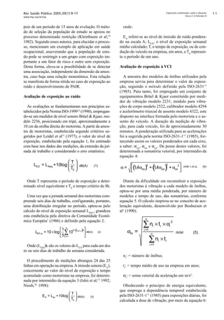 Rev Saúde Pública 2005;39(1):9-17
www.fsp.usp.br/rsp
Exposição combinada: ruído e vibração
Silva LF  Mendes R
pois de um período de 15 anos de evolução. O méto-
do de seleção da população de estudo se apoiou no
processo denominado restrição (Kleinbaum et al,14
1982). Segundo esses autores, para elucidar o proces-
so, mencionam um exemplo de aplicação em saúde
ocupacional, asseverando que a população de estu-
do pode se restringir a um grupo com exposição im-
portante a um fator de risco e outro sem exposição.
Desta forma, eleva-se a possibilidade de se detectar
uma associação, independente da dimensão da amos-
tra, caso haja uma relação monotônica. Esta relação
se manifesta de forma nítida no caso de exposição ao
ruído e desenvolvimento de PAIR.
Avaliação de exposição ao ruído
As avaliações se fundamentaram nos princípios es-
tabelecidos pela Norma ISO-199912
(1990), empregan-
do-se um medidor de nível sonoro Brüel  Kjaer, mo-
delo 2236, posicionado em tripé, aproximadamente a
10 cm da orelha direita do motorista.A partir da amos-
tra de motoristas, estabelecida segundo critérios su-
geridos por Leidel et al15
(1977), o valor do nível de
exposição, estabelecido pela equação 1, foi estimado
com base nos dados das medições, da extensão da jor-
nada de trabalho e considerando o erro estatístico.
Onde T representa o período de exposição a deter-
minado nível equivalente e T0
o tempo critério de 8h.
Uma vez que a jornada semanal dos motoristas com-
preende seis dias de trabalho, configurando, portanto,
uma distribuição irregular no período, optou-se pelo
cálculo do nível de exposição semanal LEP,w
, grandeza
esta estabelecia pela diretiva da Comunidade Econô-
mica Européia7
(1986) e definido pela equação 2:
Onde (LEP,d
)k são os valores do LEX
para cada um dos
m ou seis dias de trabalho da semana considerada.
O procedimento de medições abrangeu 24 das 25
linhas em operação na empresa.A imissão sonora (EA
),
concernente ao valor do nível de exposição e tempo
acumulado como motoristas na empresa, foi determi-
nada por intermédio da equação 3 (Ishii et al,13
1992;
Niosh,20
1998):
onde:
EA
refere-se ao nível de imissão de ruído pondera-
do na escala A; LEX
, o nível de exposição semanal
médio calculado; T, o tempo de exposição, ou de con-
dução do veículo na empresa, em anos, e T0
represen-
ta o período de um ano.
Avaliação de exposição à VCI
A amostra dos modelos de ônibus utilizados pela
empresa serviu para determinar o valor da exposi-
ção, seguindo o método definido pela ISO-263111
(1985). Para tanto, foi empregado um conjunto de
equipamentos Brüel  Kjaer constituído por medi-
dor de vibração modelo 2231, módulo para vibra-
ções de corpo modelo 2522, calibrador modelo 4294
e acelerômetro triaxial de assento modelo 4322, este
disposto na interface formada pelo motorista e o as-
sento do veículo. A duração da medição de vibra-
ção, para cada veículo, foi de aproximadamente 30
minutos. A ponderação utilizada para as acelerações
foi a sugerida pela norma ISO-2631-111
(1985), for-
necendo assim os valores ponderados em cada eixo,
a saber: αxw
, αyw
e αzw
. De posse destes valores, foi
determinada a somatória vetorial, por intermédio da
equação 4:
Diante da dificuldade em reconstituir a exposição
dos motoristas à vibração a cada modelo de ônibus,
optou-se por uma média ponderada, por número de
modelos e tempo de uso, das somatórias, conforme
equação 5. O cálculo inspirou-se no conceito de ace-
leração equivalente, desenvolvido por Boshuizen et
al3
(1990).
ni
: = número de ônibus;
ti
: = tempo médio de uso na empresa em anos;
αi
: = soma vetorial da aceleração em m/s2
.
Obedecendo o princípio de energia equivalente,
que emprega a dependência temporal estabelecida
pela ISO-2631-111
(1985) para exposições diárias, foi
calculada a dose de vibração, por meio da equação 6:






+=
0
log10
T
T
LL AeqEX dB(A) (1)
( )
LEP w
L k
k
m
EP d
,
,
log ,
= ×






=
∑10
1
5
10
0 1
1
dB(A) (2)






+=
0
log10
T
T
LE exA dB(A) (3)
( ) ( )α α α αxw yw zw= + +


14 14
2 2 2
, , m/s2 r.m.s. (4)
∑
∑
=
=
×
××
= n
i
ii
n
i
iii
m
tn
αtn
α
1
1
2
m/s2 (5)
 
