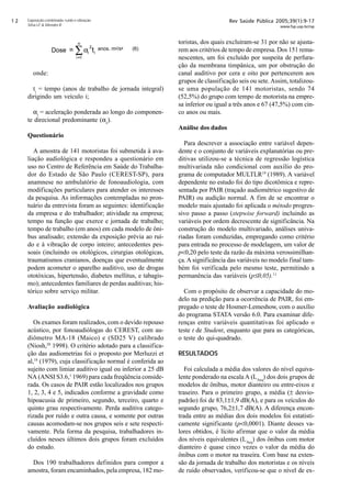 Rev Saúde Pública 2005;39(1):9-17
www.fsp.usp.br/rsp
Exposição combinada: ruído e vibração
Silva LF  Mendes R
onde:
ti
= tempo (anos de trabalho de jornada integral)
dirigindo um veículo i;
αi
= aceleração ponderada ao longo do componen-
te direcional predominante (αz
).
Questionário
A amostra de 141 motoristas foi submetida à ava-
liação audiológica e respondeu a questionário em
uso no Centro de Referência em Saúde do Trabalha-
dor do Estado de São Paulo (CEREST-SP), para
anamnese no ambulatório de fonoaudiologia, com
modificações particulares para atender os interesses
da pesquisa. As informações contempladas no pron-
tuário da entrevista foram as seguintes: identificação
da empresa e do trabalhador; atividade na empresa;
tempo na função que exerce e jornada de trabalho;
tempo de trabalho (em anos) em cada modelo de ôni-
bus analisado; extensão da exposição prévia ao ruí-
do e à vibração de corpo inteiro; antecedentes pes-
soais (incluindo os otológicos, cirurgias otológicas,
traumatismos cranianos, doenças que eventualmente
podem acometer o aparelho auditivo, uso de drogas
ototóxicas, hipertensão, diabetes mellitus, e tabagis-
mo); antecedentes familiares de perdas auditivas; his-
tórico sobre serviço militar.
Avaliação audiológica
Os exames foram realizados, com o devido repouso
acústico, por fonoaudiólogas do CEREST, com au-
diômetro MA-18 (Maico) e (SD25 V) calibrado
(Niosh,20
1998). O critério adotado para a classifica-
ção das audiometrias foi o proposto por Merluzzi et
al,18
(1979), cuja classificação normal é conferida ao
sujeito com limiar auditivo igual ou inferior a 25 dB
NA (ANSI S3.6,1
1969) para cada freqüência conside-
rada. Os casos de PAIR estão localizados nos grupos
1, 2, 3, 4 e 5, indicados conforme a gravidade como
hipoacusia de primeiro, segundo, terceiro, quarto e
quinto grau respectivamente. Perda auditiva catego-
rizada por ruído e outra causa, e somente por outras
causas acomodam-se nos grupos seis e sete respecti-
vamente. Pela forma da pesquisa, trabalhadores in-
cluídos nesses últimos dois grupos foram excluídos
do estudo.
Dos 190 trabalhadores definidos para compor a
amostra, foram encaminhados, pela empresa, 182 mo-
toristas, dos quais excluíram-se 31 por não se ajusta-
rem aos critérios de tempo de empresa. Dos 151 rema-
nescentes, um foi excluído por suspeita de perfura-
ção da membrana timpânica, um por obstrução do
canal auditivo por cera e oito por pertencerem aos
grupos de classificação seis ou sete.Assim, totalizou-
se uma população de 141 motoristas, sendo 74
(52,5%) do grupo com tempo de motorista na empre-
sa inferior ou igual a três anos e 67 (47,5%) com cin-
co anos ou mais.
Análise dos dados
Para descrever a associação entre variável depen-
dente e o conjunto de variáveis explanatórias ou pre-
ditivas utilizou-se a técnica de regressão logística
multivariada não condicional com auxílio do pro-
grama de computador MULTLR19
(1989). A variável
dependente no estudo foi do tipo dicotômica e repre-
sentada por PAIR (traçado audiométrico sugestivo de
PAIR) ou audição normal. A fim de se encontrar o
modelo mais ajustado foi aplicada o método progres-
sivo passo a passo (stepwise forward) incluindo as
variáveis por ordem decrescente de significância. Na
construção do modelo multivariado, análises univa-
riadas foram conduzidas, empregando como critério
para entrada no processo de modelagem, um valor de
p0,20 pelo teste da razão da máxima verossimilhan-
ça.A significância das variáveis no modelo final tam-
bém foi verificada pelo mesmo teste, permitindo a
permanência das variáveis (p≤0,05).11
Com o propósito de observar a capacidade do mo-
delo na predição para a ocorrência de PAIR, foi em-
pregado o teste de Hosmer-Lemeshow, com o auxílio
do programa STATA versão 6.0. Para examinar dife-
renças entre variáveis quantitativas foi aplicado o
teste t de Student, enquanto que para as categóricas,
o teste do qui-quadrado.
RESULTADOS
Foi calculada a média dos valores do nível equiva-
lente ponderado na escala A (LAeq
) dos dois grupos de
modelos de ônibus, motor dianteiro ou entre-eixos e
traseiro. Para o primeiro grupo, a média (± desvio-
padrão) foi de 83,1±1,9 dB(A), e para os veículos do
segundo grupo, 76,2±1,7 dB(A). A diferença encon-
trada entre as médias dos dois modelos foi estatisti-
camente significante (p0,0001). Diante desses va-
lores obtidos, é lícito afirmar que o valor da média
dos níveis equivalentes (LAeq
) dos ônibus com motor
dianteiro é quase cinco vezes o valor da média do
ônibus com o motor na traseira. Com base na exten-
são da jornada de trabalho dos motoristas e os níveis
de ruído observados, verificou-se que o nível de ex-
∑=
=
n
i
ii tαDose
1
2 anos. m2/s4 (6)
 