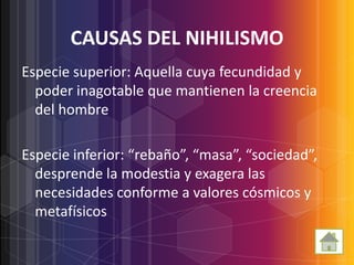 CAUSAS DEL NIHILISMO
Especie superior: Aquella cuya fecundidad y
  poder inagotable que mantienen la creencia
  del hombre

Especie inferior: “rebaño”, “masa”, “sociedad”,
  desprende la modestia y exagera las
  necesidades conforme a valores cósmicos y
  metafísicos
 