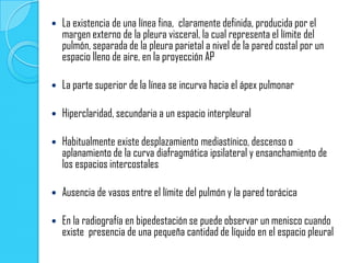    La existencia de una línea fina, claramente definida, producida por el
    margen externo de la pleura visceral, la cual representa el límite del
    pulmón, separada de la pleura parietal a nivel de la pared costal por un
    espacio lleno de aire, en la proyección AP

   La parte superior de la línea se incurva hacia el ápex pulmonar

   Hiperclaridad, secundaria a un espacio interpleural

   Habitualmente existe desplazamiento mediastínico, descenso o
    aplanamiento de la curva diafragmática ipsilateral y ensanchamiento de
    los espacios intercostales

   Ausencia de vasos entre el límite del pulmón y la pared torácica

   En la radiografía en bipedestación se puede observar un menisco cuando
    existe presencia de una pequeña cantidad de líquido en el espacio pleural
 