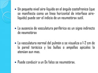    Un pequeño nivel aire-liquido en el ángulo costofrenico (que
    se manifiesta como un línea horizontal de interfase aire-
    liquido) puede ser el indicio de un neumotórax sutil.

   La ausencia de vasculatura periférica es un signo indirecto
    de neumotórax

   La vasculatura normal del pulmón o se visualiza a 1-2 cm de
    la pared torácica y las bullas o ampollas apicales la
    atenúan aun mas.

   Puede conducir a un Dx falso se neumotórax.
 