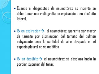    Cuando el diagnostico de neumotórax es incierto se
    debe tomar una radiografía en espiración o en decúbito
    lateral.

   Rx en espiración el neumotórax aparenta ser mayor
    de tamaño por disminución del tamaño del pulmón
    subyacente pero la cantidad de aire atrapado en el
    espacio pleural no se modifica

   Rx en decúbito el neumotórax se desplaza hacia la
    porción superior del tórax.
 