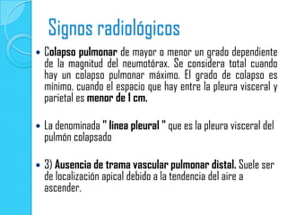 Signos radiológicos
   Colapso pulmonar de mayor o menor un grado dependiente
    de la magnitud del neumotórax. Se considera total cuando
    hay un colapso pulmonar máximo. El grado de colapso es
    mínimo, cuando el espacio que hay entre la pleura visceral y
    parietal es menor de 1 cm.

   La denominada " linea pleural " que es la pleura visceral del
    pulmón colapsado

   3) Ausencia de trama vascular pulmonar distal. Suele ser
    de localización apical debido a la tendencia del aire a
    ascender.
 