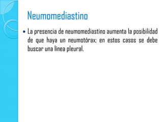 Neumomediastino
   La presencia de neumomediastino aumenta la posibilidad
    de que haya un neumotórax; en estos casos se debe
    buscar una línea pleural.
 