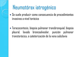 Neumotórax iatrogénico
   Se suele producir como consecuencia de procedimientos
    invasivos a nivel torácico

   Toracocentesis, biopsia pulmonar transbronquial, biopsia
    pleural, lavado broncoalveolar, punción pulmonar
    transtorácica, o cateterización de la vena subclavia
 