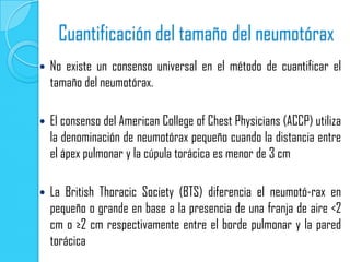 Cuantificación del tamaño del neumotórax
   No existe un consenso universal en el método de cuantificar el
    tamaño del neumotórax.

   El consenso del American College of Chest Physicians (ACCP) utiliza
    la denominación de neumotórax pequeño cuando la distancia entre
    el ápex pulmonar y la cúpula torácica es menor de 3 cm

   La British Thoracic Society (BTS) diferencia el neumotó-rax en
    pequeño o grande en base a la presencia de una franja de aire <2
    cm o ≥2 cm respectivamente entre el borde pulmonar y la pared
    torácica
 