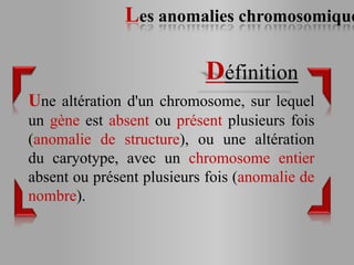 Les anomalies chromosomique

                           Définition
Une altération d'un chromosome, sur lequel
un gène est absent ou présent plusieurs fois
(anomalie de structure), ou une altération
du caryotype, avec un chromosome entier
absent ou présent plusieurs fois (anomalie de
nombre).
 