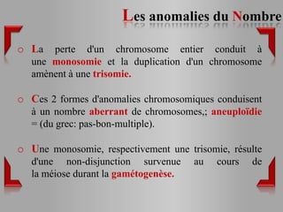 Les anomalies du Nombre
o La   perte d'un chromosome entier conduit à
   une monosomie et la duplication d'un chromosome
   amènent à une trisomie.

o Ces 2 formes d'anomalies chromosomiques conduisent
   à un nombre aberrant de chromosomes,; aneuploïdie
   = (du grec: pas-bon-multiple).

o Une monosomie, respectivement une trisomie, résulte
   d'une non-disjunction survenue      au   cours   de
   la méiose durant la gamétogenèse.
 