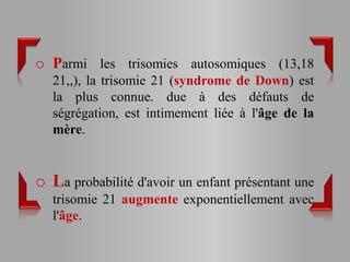 o Parmi les trisomies autosomiques (13,18
   21,,), la trisomie 21 (syndrome de Down) est
   la plus connue. due à des défauts de
   ségrégation, est intimement liée à l'âge de la
   mère.


o La probabilité d'avoir un enfant présentant une
   trisomie 21 augmente exponentiellement avec
   l'âge.
 