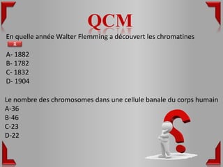 QCM
En quelle année Walter Flemming a découvert les chromatines
  R
A- 1882
B- 1782
C- 1832
D- 1904

Le nombre des chromosomes dans une cellule banale du corps humain
A-36
B-46
C-23
D-22
 