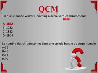QCM
En quelle année Walter Flemming a découvert les chromosome
                                            R

A- 1882
B- 1782
C- 1832
D- 1904

Le nombre des chromosomes dans une cellule banale du corps humain
A-36
B-46
C-23
D-22
 