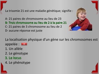 La trisomie 21 est une maladie génétique; signifie :

A- 21 paires de chromosome au lieu de 23
B- Trois chromosome au lieu de 2 à la paire 21
C- 21 paires de 3 chromosome au lieu de 2
D- aucune réponse est juste

La localisation physique d’un gène sur les chromosomes est
appelée : R
1. Un allèle
2. Le génotype
3. Le locus
4. Le phénotype
 
