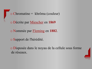 o Chromatine = khrôma (couleur)

o Décrite par Miescher en 1869

o Nommée par Fleming en 1882.

o Support de l'hérédité.

o Disposée dans le noyau de la cellule sous forme
de réseaux.
 