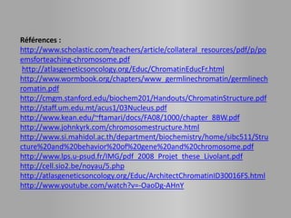Références :
http://www.scholastic.com/teachers/article/collateral_resources/pdf/p/po
emsforteaching-chromosome.pdf
 http://atlasgeneticsoncology.org/Educ/ChromatinEducFr.html
http://www.wormbook.org/chapters/www_germlinechromatin/germlinech
romatin.pdf
http://cmgm.stanford.edu/biochem201/Handouts/ChromatinStructure.pdf
http://staff.um.edu.mt/acus1/03Nucleus.pdf
http://www.kean.edu/~ftamari/docs/FA08/1000/chapter_8BW.pdf
http://www.johnkyrk.com/chromosomestructure.html
http://www.si.mahidol.ac.th/department/biochemistry/home/sibc511/Stru
cture%20and%20behavior%20of%20gene%20and%20chromosome.pdf
http://www.lps.u-psud.fr/IMG/pdf_2008_Projet_these_Livolant.pdf
http://cell.sio2.be/noyau/5.php
http://atlasgeneticsoncology.org/Educ/ArchitectChromatinID30016FS.html
http://www.youtube.com/watch?v=-OaoDg-AHnY
 