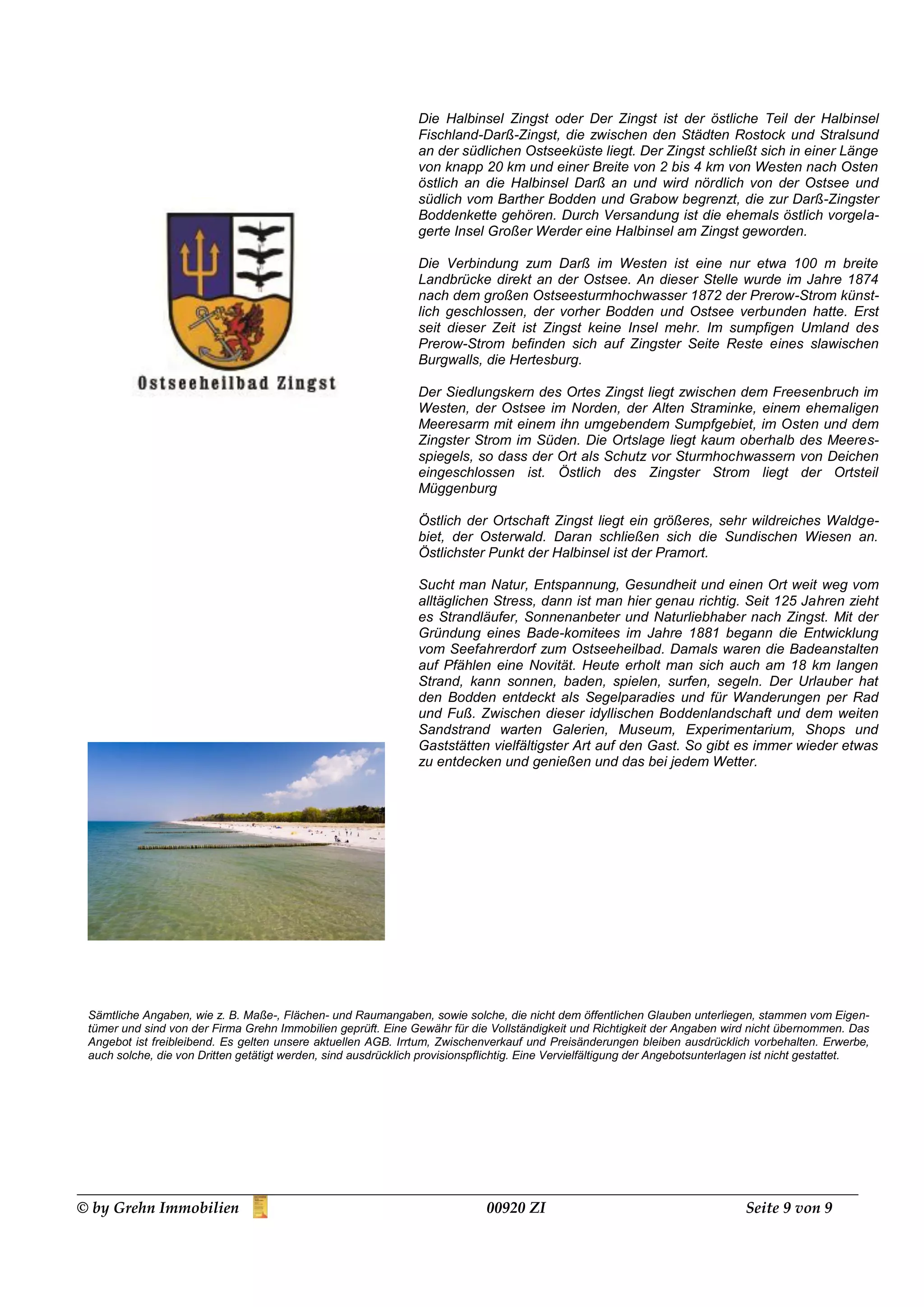 Die Halbinsel Zingst oder Der Zingst ist der östliche Teil der Halbinsel
                                                                Fischland-Darß-Zingst, die zwischen den Städten Rostock und Stralsund
                                                                an der südlichen Ostseeküste liegt. Der Zingst schließt sich in einer Länge
                                                                von knapp 20 km und einer Breite von 2 bis 4 km von Westen nach Osten
                                                                östlich an die Halbinsel Darß an und wird nördlich von der Ostsee und
                                                                südlich vom Barther Bodden und Grabow begrenzt, die zur Darß-Zingster
                                                                Boddenkette gehören. Durch Versandung ist die ehemals östlich vorgela-
                                                                gerte Insel Großer Werder eine Halbinsel am Zingst geworden.

                                                                Die Verbindung zum Darß im Westen ist eine nur etwa 100 m breite
                                                                Landbrücke direkt an der Ostsee. An dieser Stelle wurde im Jahre 1874
                                                                nach dem großen Ostseesturmhochwasser 1872 der Prerow-Strom künst-
                                                                lich geschlossen, der vorher Bodden und Ostsee verbunden hatte. Erst
                                                                seit dieser Zeit ist Zingst keine Insel mehr. Im sumpfigen Umland des
                                                                Prerow-Strom befinden sich auf Zingster Seite Reste eines slawischen
                                                                Burgwalls, die Hertesburg.

                                                                Der Siedlungskern des Ortes Zingst liegt zwischen dem Freesenbruch im
                                                                Westen, der Ostsee im Norden, der Alten Straminke, einem ehemaligen
                                                                Meeresarm mit einem ihn umgebendem Sumpfgebiet, im Osten und dem
                                                                Zingster Strom im Süden. Die Ortslage liegt kaum oberhalb des Meeres-
                                                                spiegels, so dass der Ort als Schutz vor Sturmhochwassern von Deichen
                                                                eingeschlossen ist. Östlich des Zingster Strom liegt der Ortsteil
                                                                Müggenburg

                                                                Östlich der Ortschaft Zingst liegt ein größeres, sehr wildreiches Waldge-
                                                                biet, der Osterwald. Daran schließen sich die Sundischen Wiesen an.
                                                                Östlichster Punkt der Halbinsel ist der Pramort.

                                                                Sucht man Natur, Entspannung, Gesundheit und einen Ort weit weg vom
                                                                alltäglichen Stress, dann ist man hier genau richtig. Seit 125 Jahren zieht
                                                                es Strandläufer, Sonnenanbeter und Naturliebhaber nach Zingst. Mit der
                                                                Gründung eines Bade-komitees im Jahre 1881 begann die Entwicklung
                                                                vom Seefahrerdorf zum Ostseeheilbad. Damals waren die Badeanstalten
                                                                auf Pfählen eine Novität. Heute erholt man sich auch am 18 km langen
                                                                Strand, kann sonnen, baden, spielen, surfen, segeln. Der Urlauber hat
                                                                den Bodden entdeckt als Segelparadies und für Wanderungen per Rad
                                                                und Fuß. Zwischen dieser idyllischen Boddenlandschaft und dem weiten
                                                                Sandstrand warten Galerien, Museum, Experimentarium, Shops und
                                                                Gaststätten vielfältigster Art auf den Gast. So gibt es immer wieder etwas
                                                                zu entdecken und genießen und das bei jedem Wetter.




 Sämtliche Angaben, wie z. B. Maße-, Flächen- und Raumangaben, sowie solche, die nicht dem öffentlichen Glauben unterliegen, stammen vom Eigen-
 tümer und sind von der Firma Grehn Immobilien geprüft. Eine Gewähr für die Vollständigkeit und Richtigkeit der Angaben wird nicht übernommen. Das
 Angebot ist freibleibend. Es gelten unsere aktuellen AGB. Irrtum, Zwischenverkauf und Preisänderungen bleiben ausdrücklich vorbehalten. Erwerbe,
 auch solche, die von Dritten getätigt werden, sind ausdrücklich provisionspflichtig. Eine Vervielfältigung der Angebotsunterlagen ist nicht gestattet.




© by Grehn Immobilien                                                        00920 ZI                                          Seite 9 von 9
 