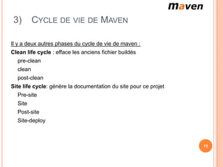 3)       CYCLE DE VIE DE MAVEN

Il y a deux autres phases du cycle de vie de maven :
Clean life cycle : efface les anciens fichier buildés
  pre-clean
  clean
  post-clean
Site life cycle: génère la documentation du site pour ce projet
  Pre-site
  Site
  Post-site
  Site-deploy



                                                                  11
 