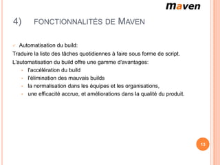 4)        FONCTIONNALITÉS DE                MAVEN

   Automatisation du build:
Traduire la liste des tâches quotidiennes à faire sous forme de script.
L'automatisation du build offre une gamme d'avantages:
    • l'accélération du build
    • l'élimination des mauvais builds
    • la normalisation dans les équipes et les organisations,
    • une efficacité accrue, et améliorations dans la qualité du produit.




                                                                            13
 