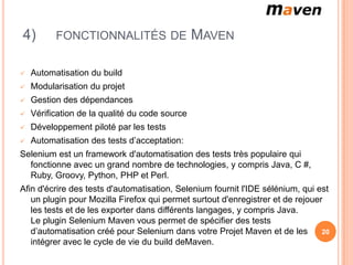 4)        FONCTIONNALITÉS DE                    MAVEN

   Automatisation du build
   Modularisation du projet
   Gestion des dépendances
   Vérification de la qualité du code source
   Développement piloté par les tests
   Automatisation des tests d’acceptation:
Selenium est un framework d'automatisation des tests très populaire qui
  fonctionne avec un grand nombre de technologies, y compris Java, C #,
  Ruby, Groovy, Python, PHP et Perl.
Afin d'écrire des tests d'automatisation, Selenium fournit l'IDE sélénium, qui est
   un plugin pour Mozilla Firefox qui permet surtout d'enregistrer et de rejouer
   les tests et de les exporter dans différents langages, y compris Java.
   Le plugin Selenium Maven vous permet de spécifier des tests
   d’automatisation créé pour Selenium dans votre Projet Maven et de les        20
   intégrer avec le cycle de vie du build deMaven.
 